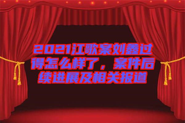 2021江歌案劉鑫過得怎么樣了，案件后續(xù)進展及相關報道