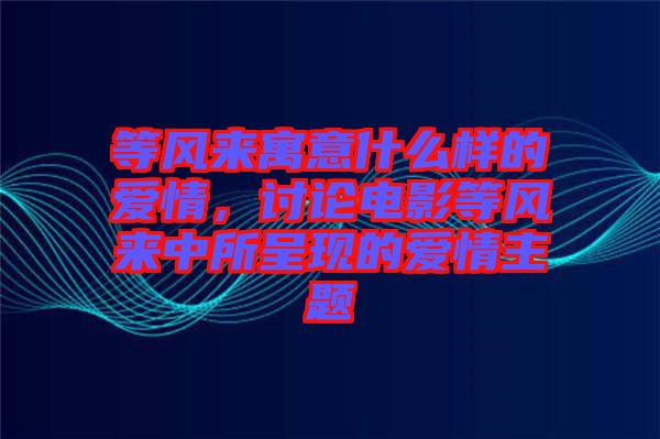 等風(fēng)來寓意什么樣的愛情，討論電影等風(fēng)來中所呈現(xiàn)的愛情主題