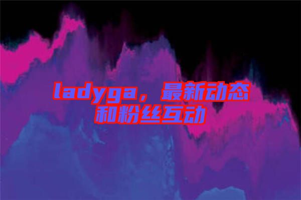 ladyga，最新動態(tài)和粉絲互動