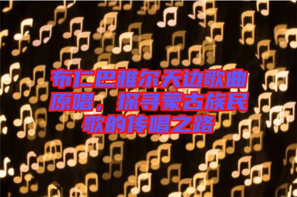 布仁巴雅爾天邊歌曲原唱，探尋蒙古族民歌的傳唱之路