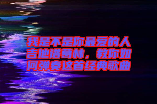 我是不是你最愛的人吉他譜葛林，教你如何彈奏這首經(jīng)典歌曲