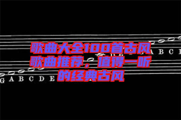 歌曲大全100首古風(fēng)歌曲推薦，值得一聽的經(jīng)典古風(fēng)