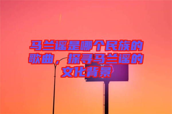 馬蘭謠是哪個民族的歌曲，探尋馬蘭謠的文化背景