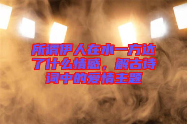 所謂伊人在水一方達了什么情感，解古詩詞中的愛情主題