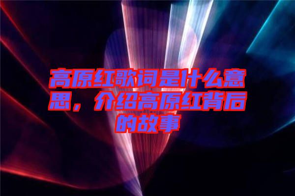 高原紅歌詞是什么意思，介紹高原紅背后的故事