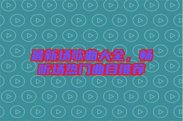 最新場歌曲大全，暢聽場熱門曲目推薦