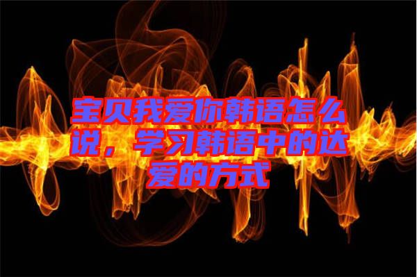 寶貝我愛你韓語怎么說，學(xué)習(xí)韓語中的達(dá)愛的方式