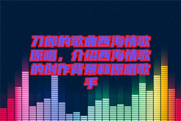 刀郎的歌曲西海情歌原唱，介紹西海情歌的創(chuàng)作背景和原唱歌手