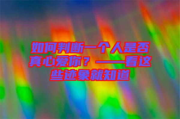 如何判斷一個(gè)人是否真心愛你？——看這些跡象就知道