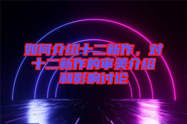 如何介紹十二新作，對十二新作的審美介紹和影響討論