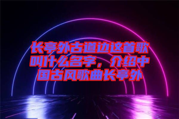 長亭外古道邊這首歌叫什么名字，介紹中國古風(fēng)歌曲長亭外