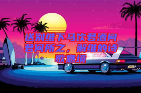 送別維下馬飲君酒問君何所之，解維的詩(shī)歌意境