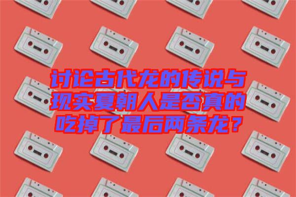 討論古代龍的傳說與現(xiàn)實(shí)夏朝人是否真的吃掉了最后兩條龍？