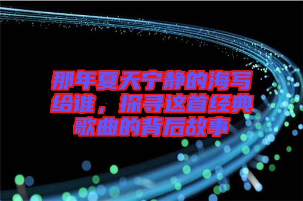 那年夏天寧?kù)o的海寫給誰，探尋這首經(jīng)典歌曲的背后故事