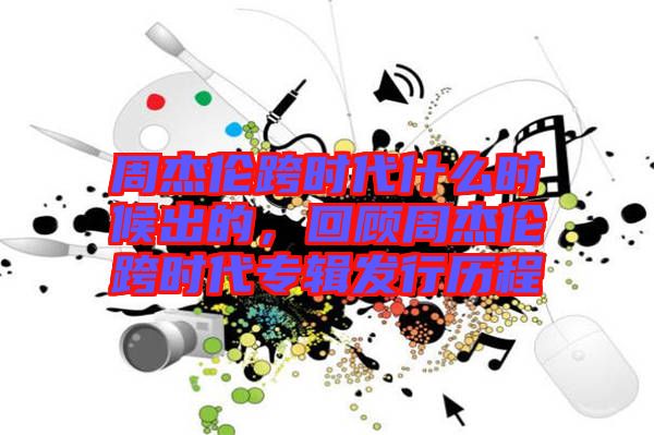 周杰倫跨時代什么時候出的，回顧周杰倫跨時代專輯發(fā)行歷程