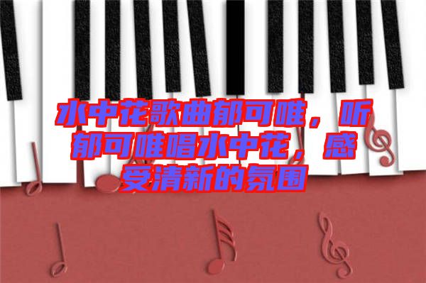 水中花歌曲郁可唯，聽(tīng)郁可唯唱水中花，感受清新的氛圍