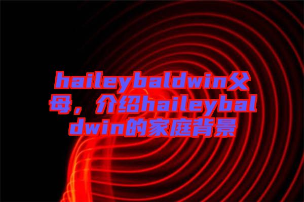 haileybaldwin父母，介紹haileybaldwin的家庭背景