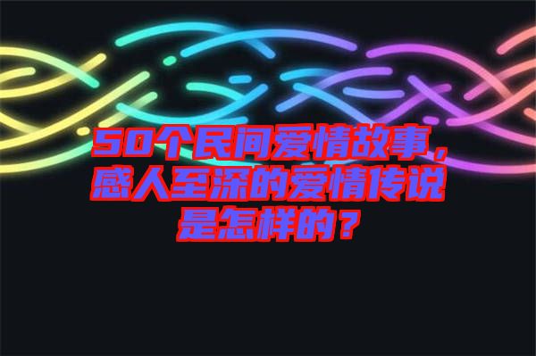 50個民間愛情故事，感人至深的愛情傳說是怎樣的？