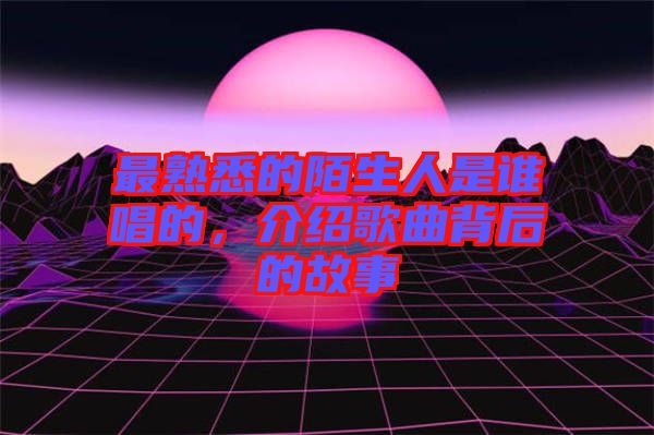 最熟悉的陌生人是誰唱的，介紹歌曲背后的故事