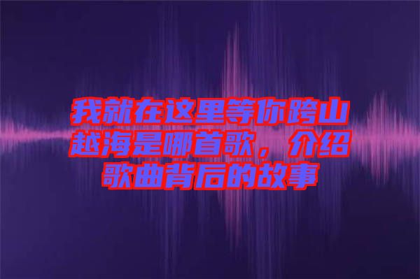 我就在這里等你跨山越海是哪首歌，介紹歌曲背后的故事