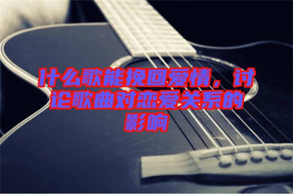 什么歌能挽回愛情，討論歌曲對(duì)戀愛關(guān)系的影響