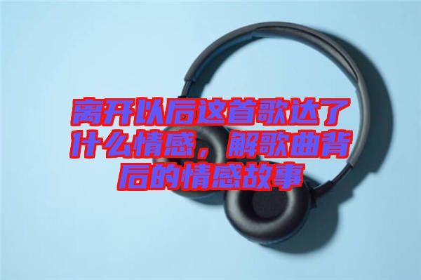 離開(kāi)以后這首歌達(dá)了什么情感，解歌曲背后的情感故事