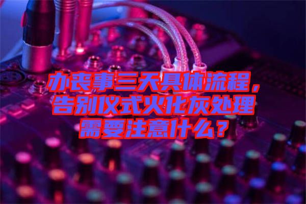 辦喪事三天具體流程，告別儀式火化灰處理需要注意什么？