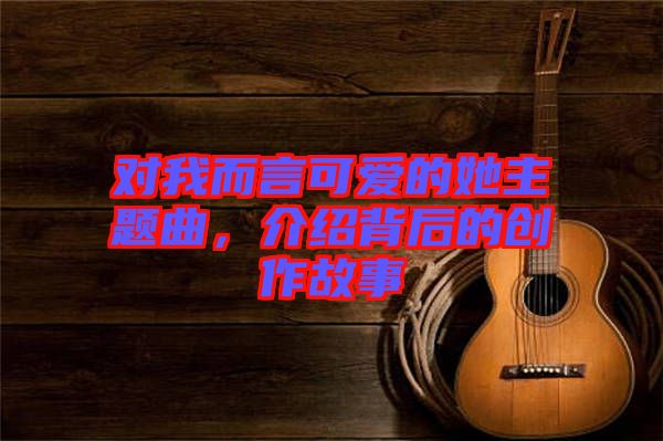 對我而言可愛的她主題曲，介紹背后的創(chuàng)作故事