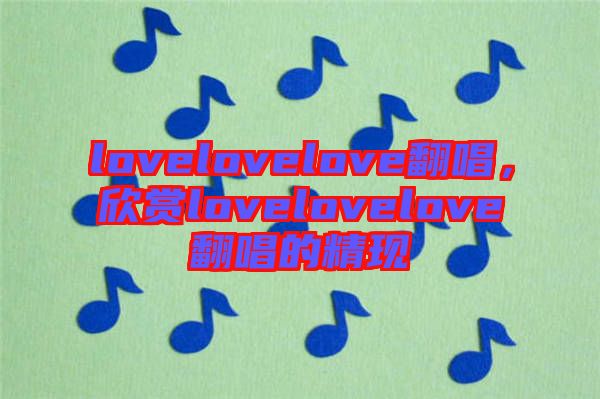 lovelovelove翻唱，欣賞lovelovelove翻唱的精現(xiàn)