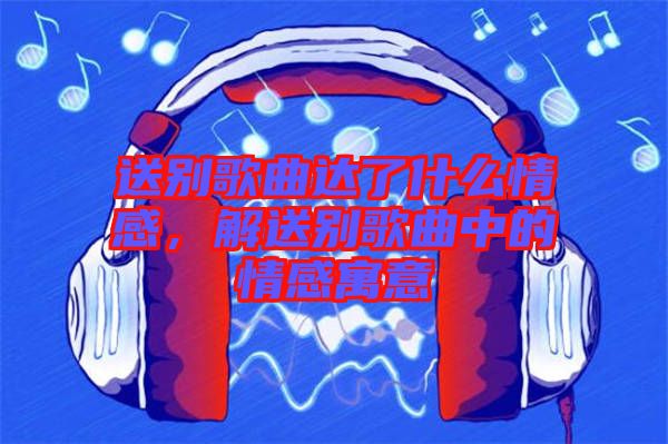 送別歌曲達了什么情感，解送別歌曲中的情感寓意