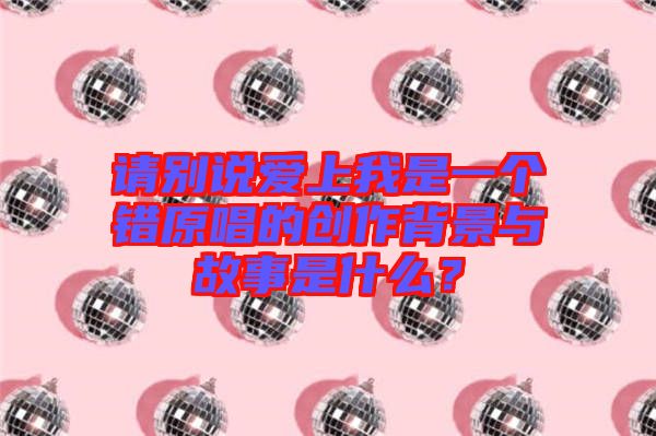 請別說愛上我是一個錯原唱的創(chuàng)作背景與故事是什么？