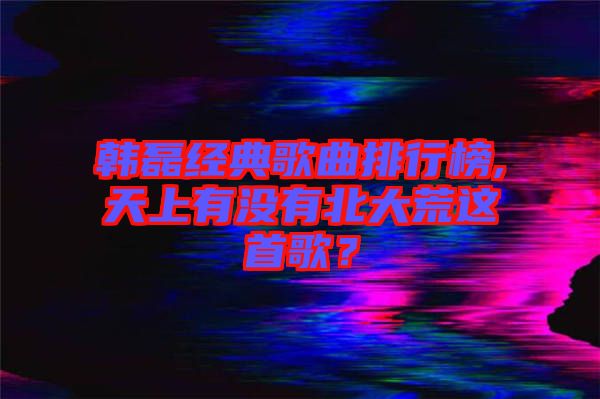 韓磊經(jīng)典歌曲排行榜,天上有沒(méi)有北大荒這首歌？