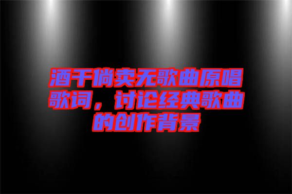 酒干倘賣無歌曲原唱歌詞，討論經(jīng)典歌曲的創(chuàng)作背景