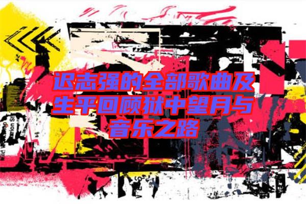 遲志強(qiáng)的全部歌曲及生平回顧獄中望月與音樂之路