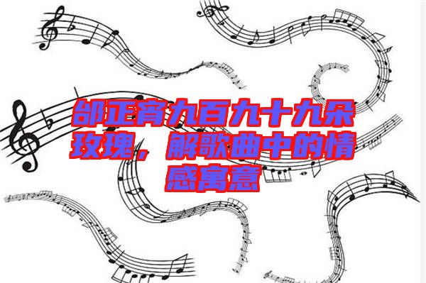 邰正宵九百九十九朵玫瑰，解歌曲中的情感寓意