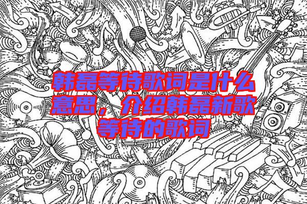 韓磊等待歌詞是什么意思，介紹韓磊新歌等待的歌詞