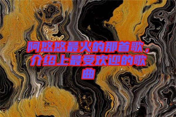 阿悠悠最火的那首歌，介紹上最受歡迎的歌曲