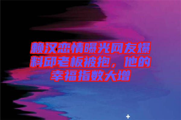 賴漢戀情曝光網(wǎng)友爆料邱老板被抱，他的幸福指數(shù)大增