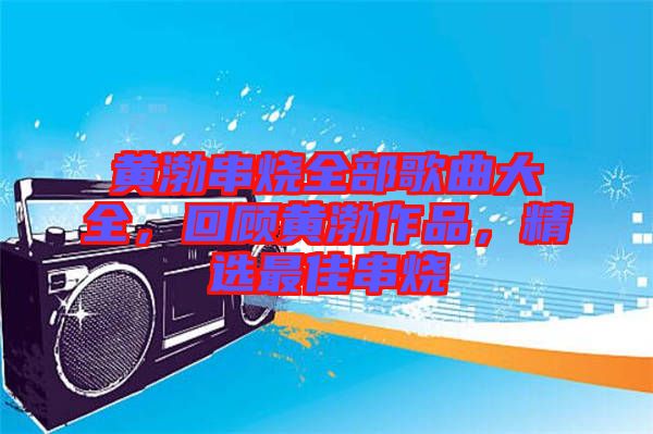 黃渤串燒全部歌曲大全，回顧黃渤作品，精選最佳串燒