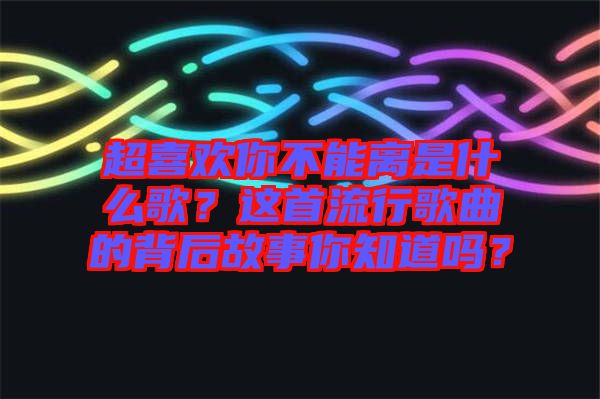 超喜歡你不能離是什么歌？這首流行歌曲的背后故事你知道嗎？