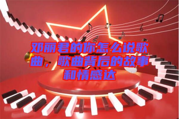 鄧麗君的你怎么說歌曲，歌曲背后的故事和情感達