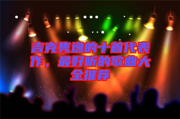 吉克雋逸的十首代表作，最好聽(tīng)的歌曲大全推薦