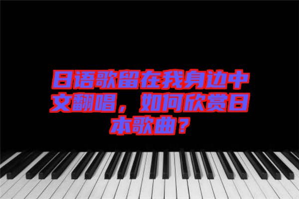 日語歌留在我身邊中文翻唱，如何欣賞日本歌曲？