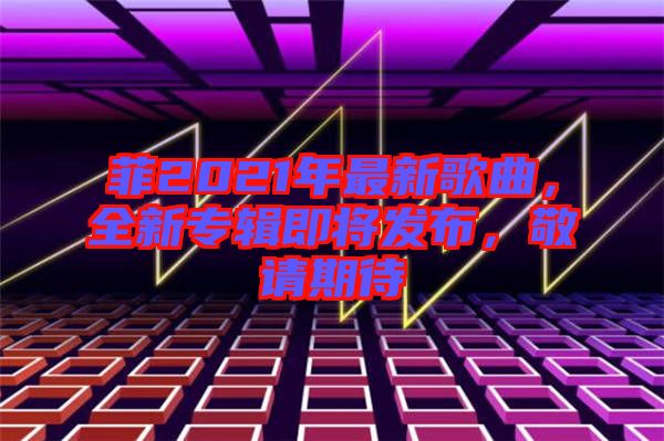 菲2021年最新歌曲，全新專輯即將發(fā)布，敬請期待