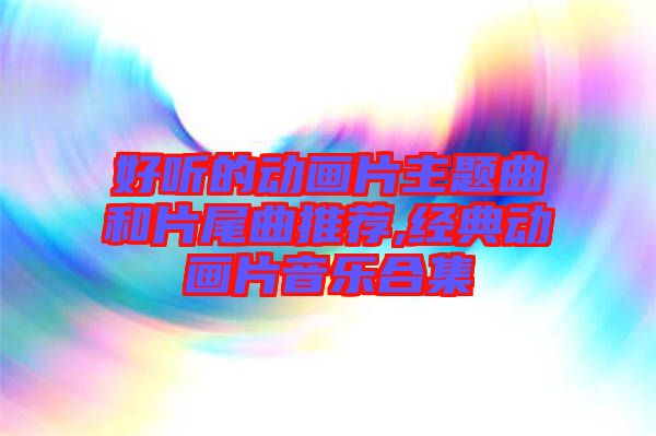 好聽的動畫片主題曲和片尾曲推薦,經典動畫片音樂合集