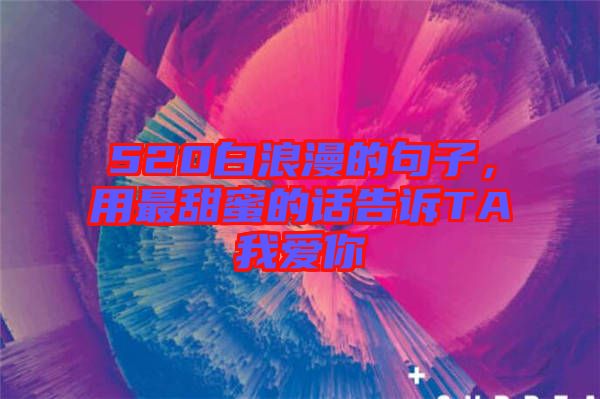 520白浪漫的句子，用最甜蜜的話告訴TA我愛你