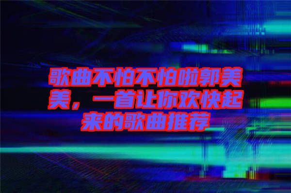 歌曲不怕不怕啦郭美美，一首讓你歡快起來的歌曲推薦