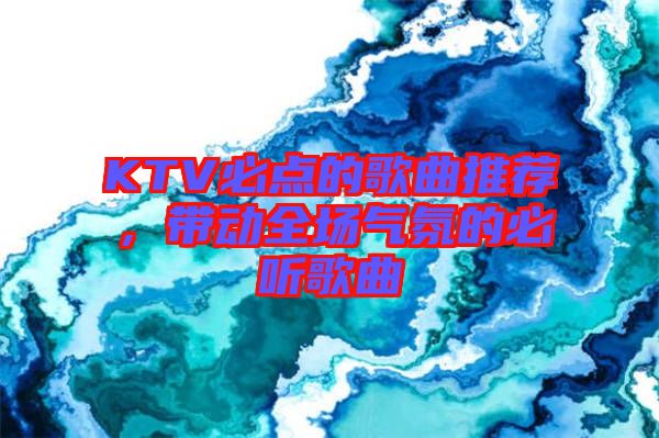 KTV必點(diǎn)的歌曲推薦，帶動全場氣氛的必聽歌曲