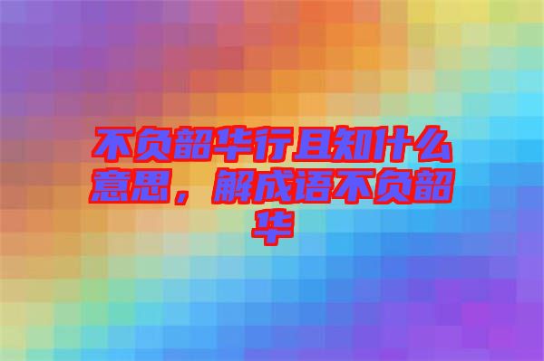 不負韶華行且知什么意思，解成語不負韶華