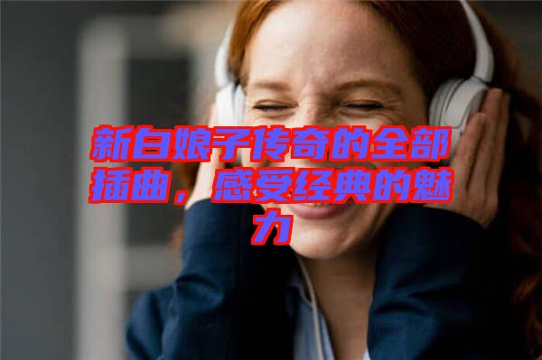 新白娘子傳奇的全部插曲，感受經(jīng)典的魅力